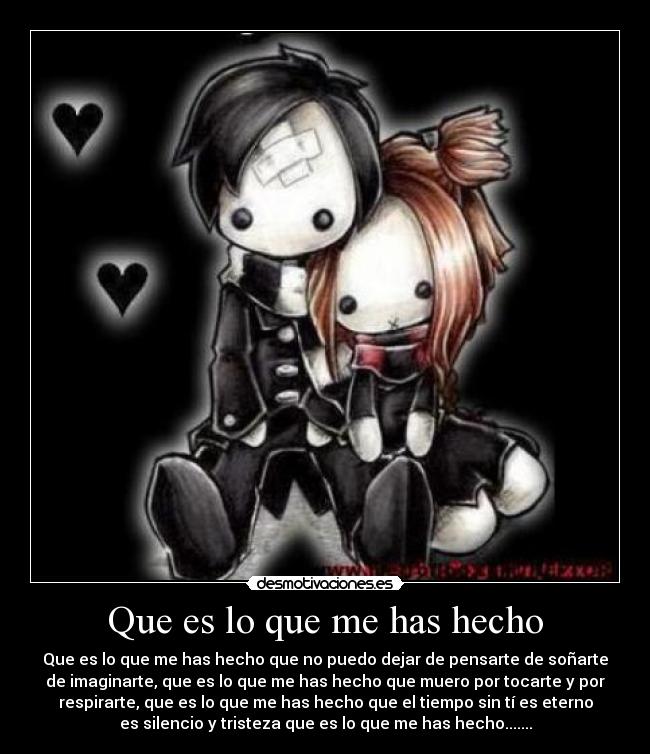 Que es lo que me has hecho - Que es lo que me has hecho que no puedo dejar de pensarte de soñarte
de imaginarte, que es lo que me has hecho que muero por tocarte y por
respirarte, que es lo que me has hecho que el tiempo sin tí es eterno
es silencio y tristeza que es lo que me has hecho.......