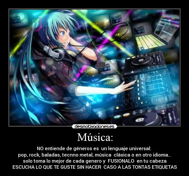 Música: - NO entiende de géneros es  un lenguaje universal: 
pop, rock, baladas, tecnno metal, música  clásica o en otro idioma.. 
solo toma lo mejor de cada genero y  FUSIONALO  en tu cabeza
ESCUCHA LO QUE TE GUSTE SIN HACER  CASO A LAS TONTAS ETIQUETAS
