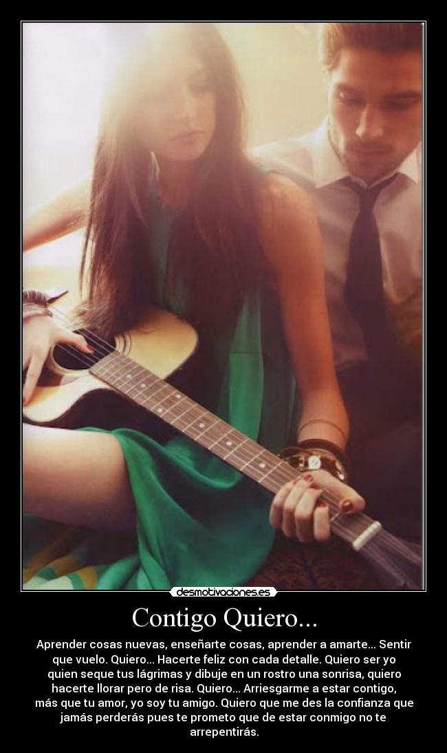 Contigo Quiero... - Aprender cosas nuevas, enseñarte cosas, aprender a amarte... Sentir
que vuelo. Quiero... Hacerte feliz con cada detalle. Quiero ser yo
quien seque tus lágrimas y dibuje en un rostro una sonrisa, quiero
hacerte llorar pero de risa. Quiero... Arriesgarme a estar contigo,
más que tu amor, yo soy tu amigo. Quiero que me des la confianza que
jamás perderás pues te prometo que de estar conmigo no te
arrepentirás.