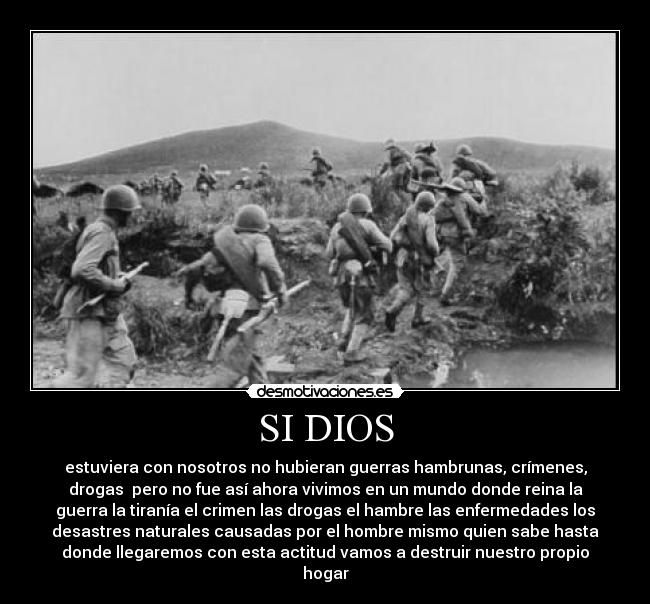 SI DIOS - estuviera con nosotros no hubieran guerras hambrunas, crímenes,
drogas  pero no fue así ahora vivimos en un mundo donde reina la
guerra la tiranía el crimen las drogas el hambre las enfermedades los
desastres naturales causadas por el hombre mismo quien sabe hasta
donde llegaremos con esta actitud vamos a destruir nuestro propio
hogar