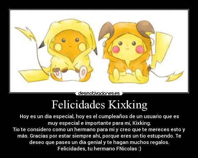 Felicidades Kixking - Hoy es un día especial, hoy es el cumpleaños de un usuario que es
muy especial e importante para mi, Kixking.
Tio te considero como un hermano para mi y creo que te mereces esto y
más. Gracias por estar siempre ahí, porque eres un tio estupendo. Te
deseo que pases un día genial y te hagan muchos regalos.
Felicidades, tu hermano FNicolas :)