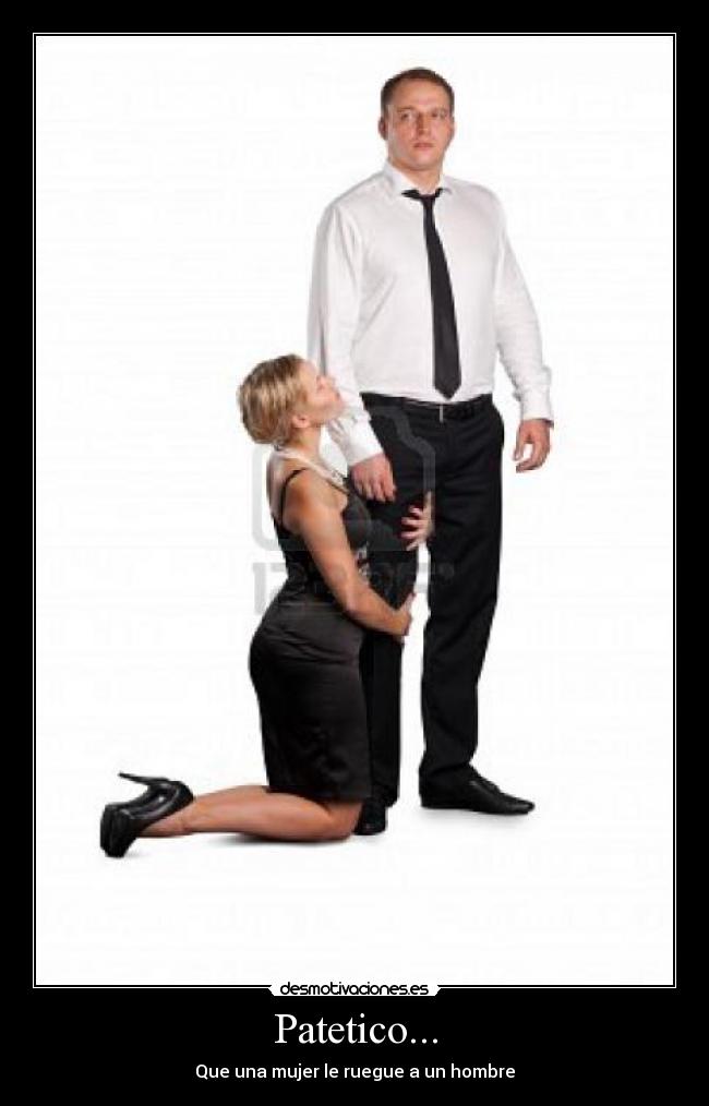 Patetico... - Que una mujer le ruegue a un hombre