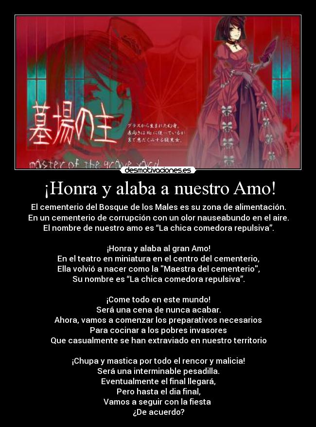 ¡Honra y alaba a nuestro Amo! - El cementerio del Bosque de los Males es su zona de alimentación.
En un cementerio de corrupción con un olor nauseabundo en el aire.
El nombre de nuestro amo es “La chica comedora repulsiva”.
¡Honra y alaba al gran Amo!
En el teatro en miniatura en el centro del cementerio,
Ella volvió a nacer como la Maestra del cementerio,
Su nombre es “La chica comedora repulsiva”.
¡Come todo en este mundo!
Será una cena de nunca acabar.
Ahora, vamos a comenzar los preparativos necesarios
Para cocinar a los pobres invasores
Que casualmente se han extraviado en nuestro territorio
¡Chupa y mastica por todo el rencor y malicia!
Será una interminable pesadilla.
Eventualmente el final llegará,
Pero hasta el dia final,
Vamos a seguir con la fiesta
¿De acuerdo?