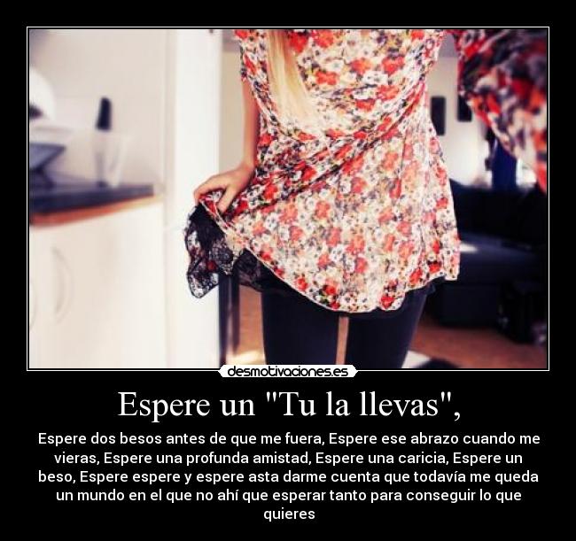 Espere un Tu la llevas, - Espere dos besos antes de que me fuera, Espere ese abrazo cuando me
vieras, Espere una profunda amistad, Espere una caricia, Espere un
beso, Espere espere y espere asta darme cuenta que todavía me queda
un mundo en el que no ahí que esperar tanto para conseguir lo que
quieres