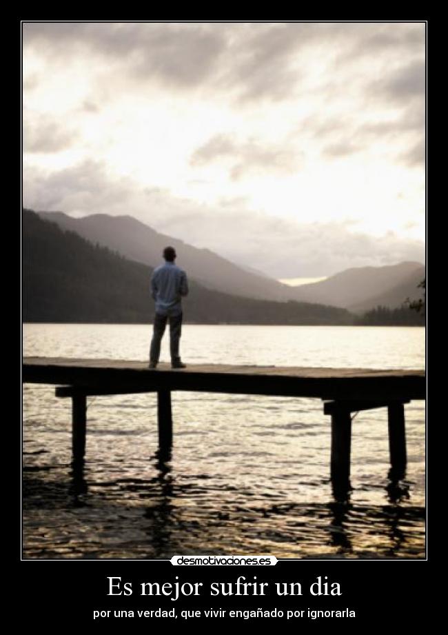 Es mejor sufrir un dia - por una verdad, que vivir engañado por ignorarla