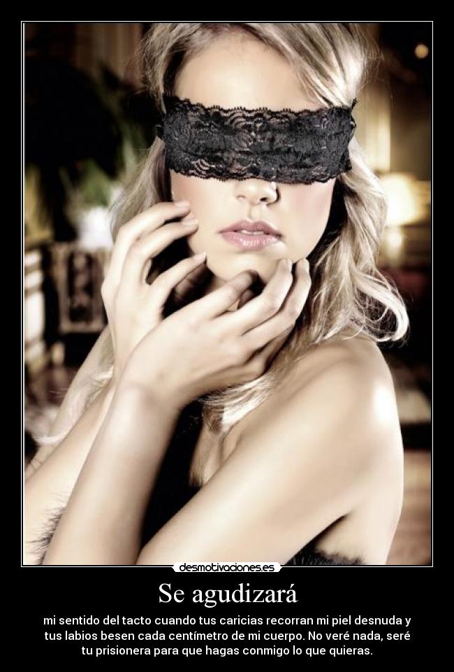 Se agudizará - mi sentido del tacto cuando tus caricias recorran mi piel desnuda y
tus labios besen cada centímetro de mi cuerpo. No veré nada, seré
tu prisionera para que hagas conmigo lo que quieras.
