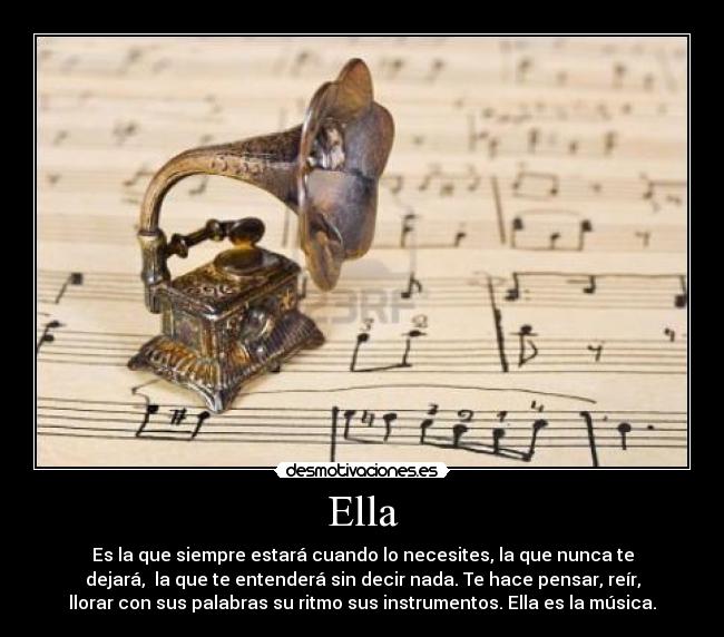 Ella - Es la que siempre estará cuando lo necesites, la que nunca te
dejará,  la que te entenderá sin decir nada. Te hace pensar, reír,
llorar con sus palabras su ritmo sus instrumentos. Ella es la música.