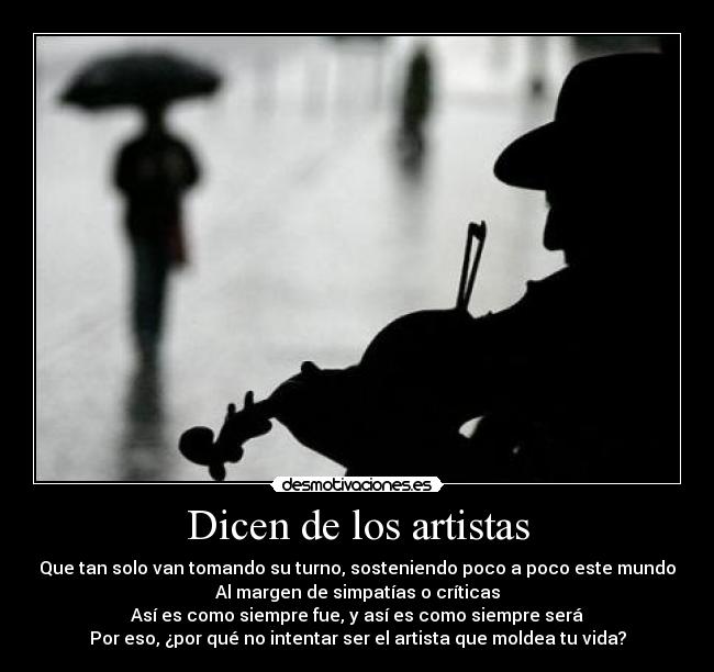 Dicen de los artistas - Que tan solo van tomando su turno, sosteniendo poco a poco este mundo
Al margen de simpatías o críticas
Así es como siempre fue, y así es como siempre será
Por eso, ¿por qué no intentar ser el artista que moldea tu vida?