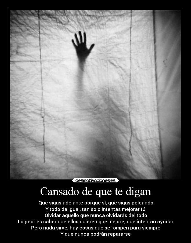 Cansado de que te digan - Que sigas adelante porque sí, que sigas peleando
Y todo da igual, tan solo intentas mejorar tú
Olvidar aquello que nunca olvidarás del todo
Lo peor es saber que ellos quieren que mejore, que intentan ayudar
Pero nada sirve, hay cosas que se rompen para siempre
Y que nunca podrán repararse