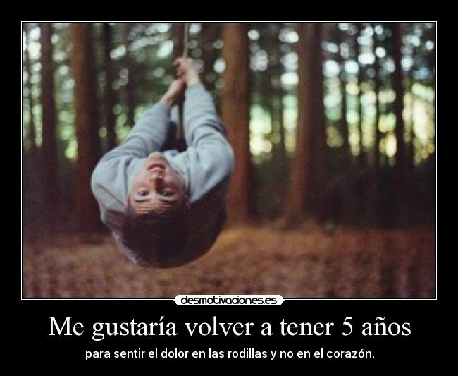 Me gustaría volver a tener 5 años - para sentir el dolor en las rodillas y no en el corazón.