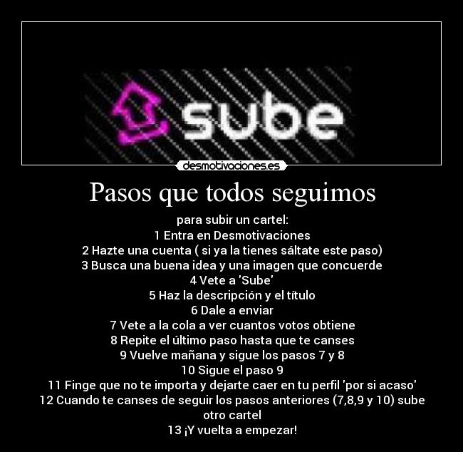 Pasos que todos seguimos - para subir un cartel:
1 Entra en Desmotivaciones
2 Hazte una cuenta ( si ya la tienes sáltate este paso)
3 Busca una buena idea y una imagen que concuerde
4 Vete a Sube
5 Haz la descripción y el título
6 Dale a enviar
7 Vete a la cola a ver cuantos votos obtiene
8 Repite el último paso hasta que te canses
9 Vuelve mañana y sigue los pasos 7 y 8
10 Sigue el paso 9
11 Finge que no te importa y dejarte caer en tu perfil por si acaso
12 Cuando te canses de seguir los pasos anteriores (7,8,9 y 10) sube otro cartel
13 ¡Y vuelta a empezar!