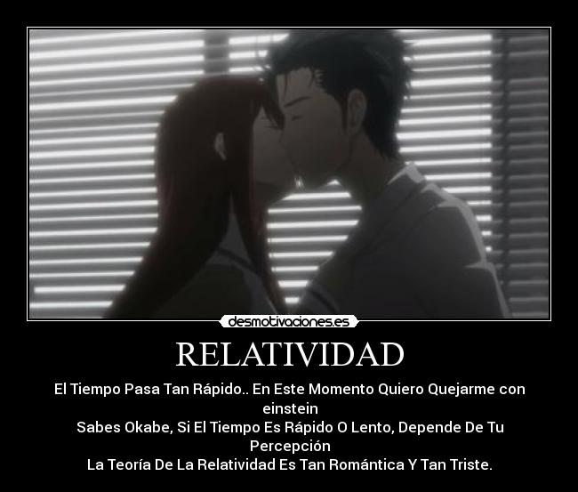 RELATIVIDAD - El Tiempo Pasa Tan Rápido.. En Este Momento Quiero Quejarme con einstein
Sabes Okabe, Si El Tiempo Es Rápido O Lento, Depende De Tu Percepción
La Teoría De La Relatividad Es Tan Romántica Y Tan Triste.