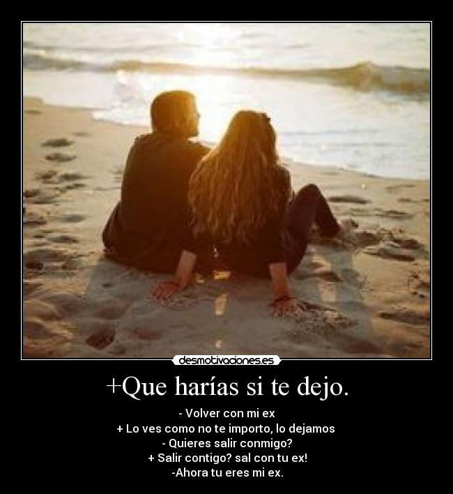 +Que harías si te dejo. - - Volver con mi ex
+ Lo ves como no te importo, lo dejamos 
- Quieres salir conmigo?
+ Salir contigo? sal con tu ex!
-Ahora tu eres mi ex.