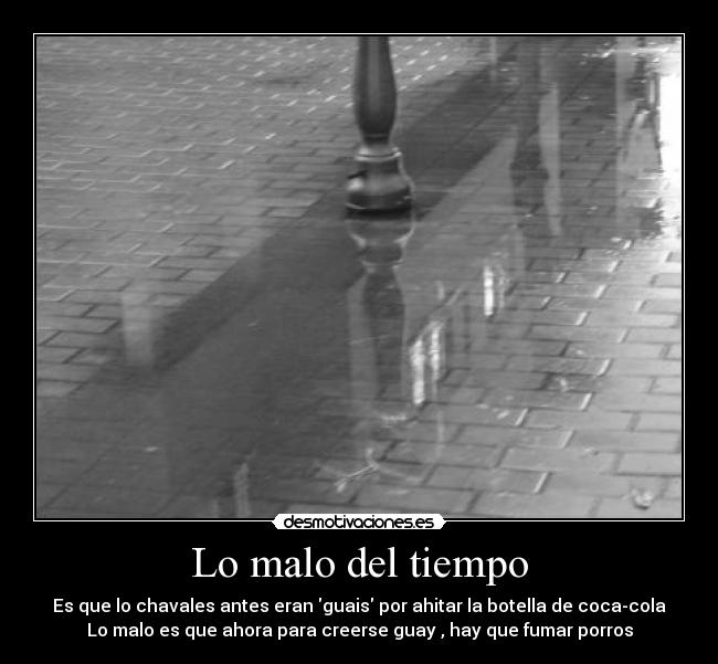 Lo malo del tiempo - Es que lo chavales antes eran guais por ahitar la botella de coca-cola
Lo malo es que ahora para creerse guay , hay que fumar porros