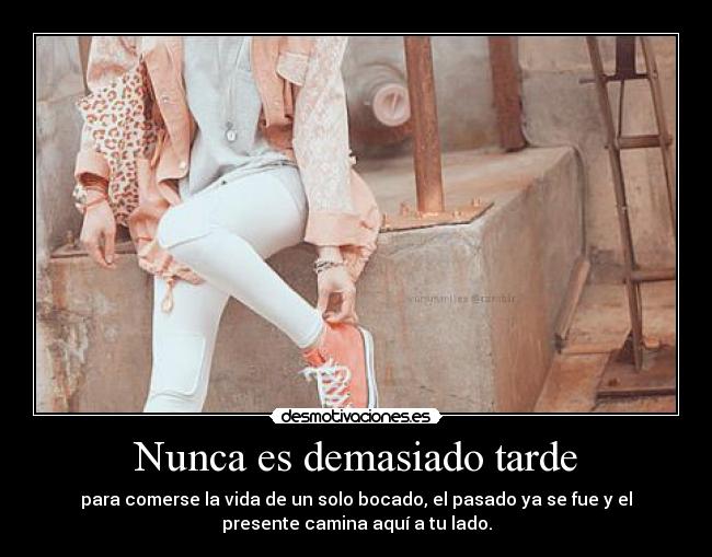 Nunca es demasiado tarde - para comerse la vida de un solo bocado, el pasado ya se fue y el
presente camina aquí a tu lado.