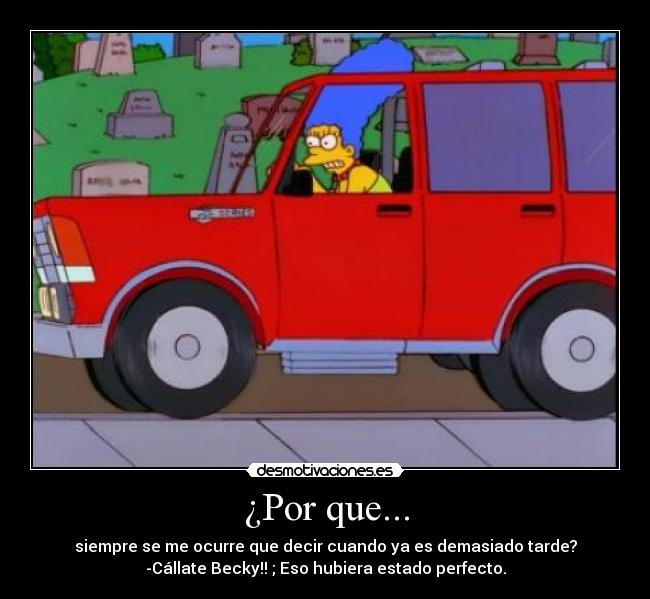 ¿Por que... - siempre se me ocurre que decir cuando ya es demasiado tarde?
-Cállate Becky!! ; Eso hubiera estado perfecto.