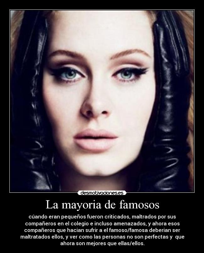 La mayoria de famosos - cúando eran pequeños fueron criticados, maltrados por sus
compañeros en el colegio e incluso amenazados, y ahora esos
compañeros que hacian sufrir a el famoso/famosa deberian ser
maltratados ellos, y ver como las personas no son perfectas y que
ahora son mejores que ellas/ellos.