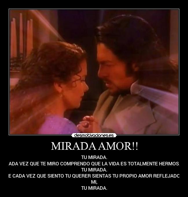 MIRADA AMOR!! - TU MIRADA.
CADA VEZ QUE TE MIRO COMPRENDO QUE LA VIDA ES TOTALMENTE HERMOSA,
TU MIRADA.
QUE CADA VEZ QUE SIENTO TU QUERER SIENTAS TU PROPIO AMOR REFLEJADO EN
MI,
TU MIRADA.