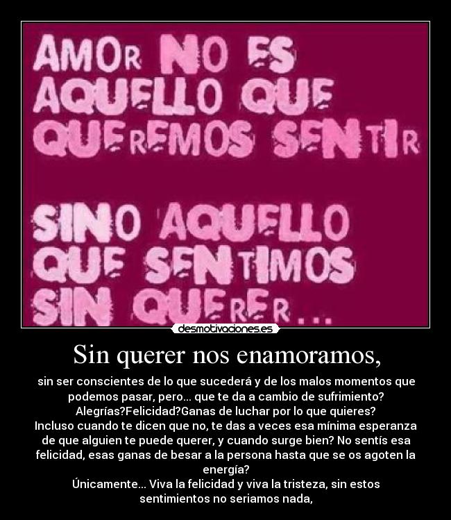 Sin querer nos enamoramos, - sin ser conscientes de lo que sucederá y de los malos momentos que
podemos pasar, pero... que te da a cambio de sufrimiento?
Alegrías?Felicidad?Ganas de luchar por lo que quieres?
Incluso cuando te dicen que no, te das a veces esa mínima esperanza
de que alguien te puede querer, y cuando surge bien? No sentís esa
felicidad, esas ganas de besar a la persona hasta que se os agoten la
energía?
Únicamente... Viva la felicidad y viva la tristeza, sin estos
sentimientos no seriamos nada,
