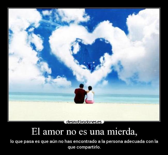 El amor no es una mierda, - lo que pasa es que aún no has encontrado a la persona adecuada con la
que compartirlo.