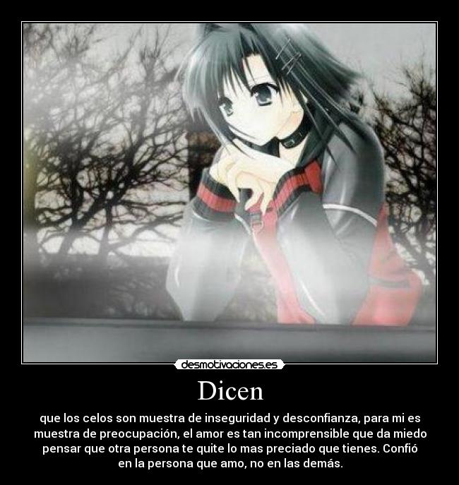 Dicen - que los celos son muestra de inseguridad y desconfianza, para mi es
muestra de preocupación, el amor es tan incomprensible que da miedo
pensar que otra persona te quite lo mas preciado que tienes. Confió
en la persona que amo, no en las demás.
