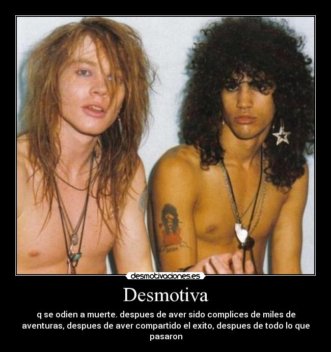 Desmotiva - q se odien a muerte. despues de aver sido complices de miles de
aventuras, despues de aver compartido el exito, despues de todo lo que
pasaron