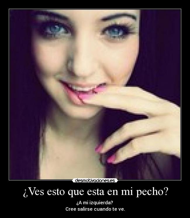 ¿Ves esto que esta en mi pecho? - ¿A mi izquierda? 
Cree salirse cuando te ve.