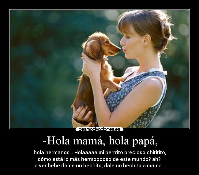 -Hola mamá, hola papá, - hola hermanos... Holaaaaa mi perrrito precioso chititito,
cómo está lo más hermooooso de este mundo? ah? 
a ver bebé dame un bechito, dale un bechito a mamá...