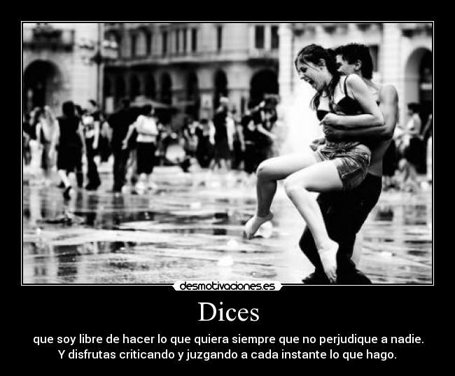 Dices - que soy libre de hacer lo que quiera siempre que no perjudique a nadie.
Y disfrutas criticando y juzgando a cada instante lo que hago.