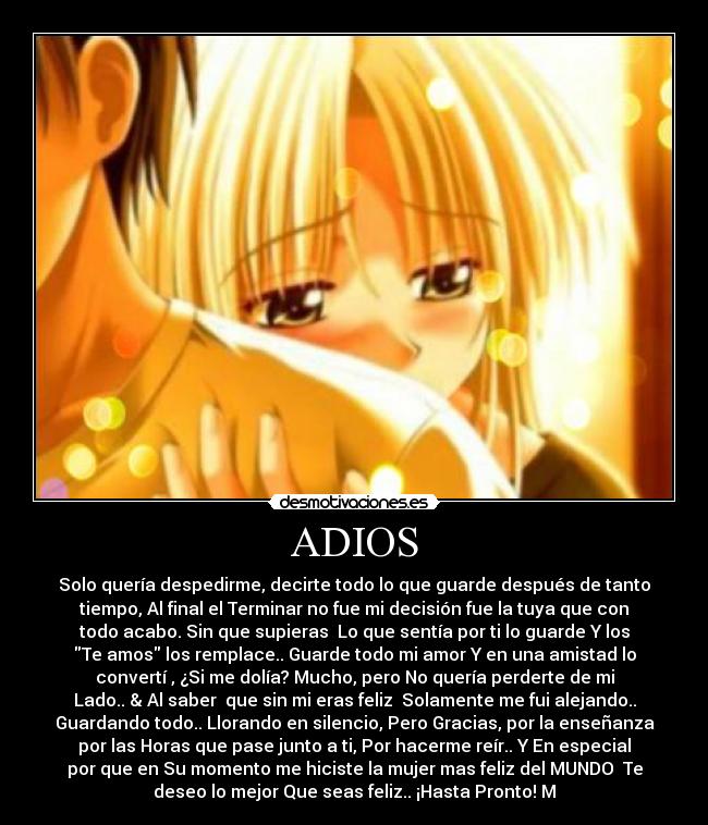 ADIOS - Solo quería despedirme, decirte todo lo que guarde después de tanto
tiempo, Al final el Terminar no fue mi decisión fue la tuya que con
todo acabo. Sin que supieras Lo que sentía por ti lo guarde Y los
Te amos los remplace.. Guarde todo mi amor Y en una amistad lo
convertí , ¿Si me dolía? Mucho, pero No quería perderte de mi
Lado.. & Al saber que sin mi eras feliz Solamente me fui alejando..
Guardando todo.. Llorando en silencio, Pero Gracias, por la enseñanza
por las Horas que pase junto a ti, Por hacerme reír.. Y En especial
por que en Su momento me hiciste la mujer mas feliz del MUNDO♥ Te
deseo lo mejor Que seas feliz.. ¡Hasta Pronto! M♥