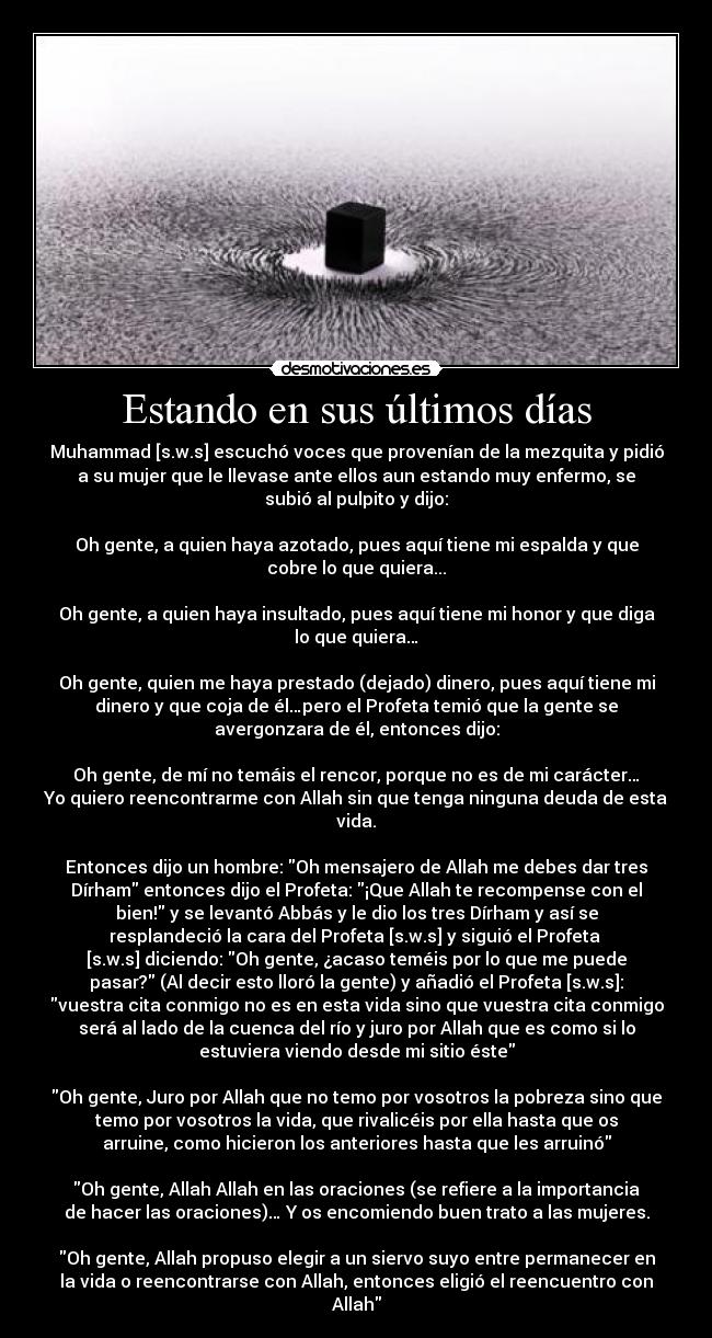 Estando en sus últimos días - Muhammad [s.w.s] escuchó voces que provenían de la mezquita y pidió
a su mujer que le llevase ante ellos aun estando muy enfermo, se
subió al pulpito y dijo:

Oh gente, a quien haya azotado, pues aquí tiene mi espalda y que
cobre lo que quiera...

Oh gente, a quien haya insultado, pues aquí tiene mi honor y que diga
lo que quiera…

Oh gente, quien me haya prestado (dejado) dinero, pues aquí tiene mi
dinero y que coja de él…pero el Profeta temió que la gente se
avergonzara de él, entonces dijo:

Oh gente, de mí no temáis el rencor, porque no es de mi carácter…
Yo quiero reencontrarme con Allah sin que tenga ninguna deuda de esta
vida.

Entonces dijo un hombre: Oh mensajero de Allah me debes dar tres
Dírham entonces dijo el Profeta: ¡Que Allah te recompense con el
bien! y se levantó Abbás y le dio los tres Dírham y así se
resplandeció la cara del Profeta [s.w.s] y siguió el Profeta 
[s.w.s] diciendo: Oh gente, ¿acaso teméis por lo que me puede
pasar? (Al decir esto lloró la gente) y añadió el Profeta [s.w.s]:
vuestra cita conmigo no es en esta vida sino que vuestra cita conmigo
será al lado de la cuenca del río y juro por Allah que es como si lo
estuviera viendo desde mi sitio éste

Oh gente, Juro por Allah que no temo por vosotros la pobreza sino que
temo por vosotros la vida, que rivalicéis por ella hasta que os
arruine, como hicieron los anteriores hasta que les arruinó

Oh gente, Allah Allah en las oraciones (se refiere a la importancia
de hacer las oraciones)… Y os encomiendo buen trato a las mujeres.

Oh gente, Allah propuso elegir a un siervo suyo entre permanecer en
la vida o reencontrarse con Allah, entonces eligió el reencuentro con
Allah