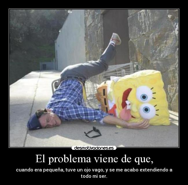 El problema viene de que, - cuando era pequeña, tuve un ojo vago, y se me acabo extendiendo a todo mi ser.