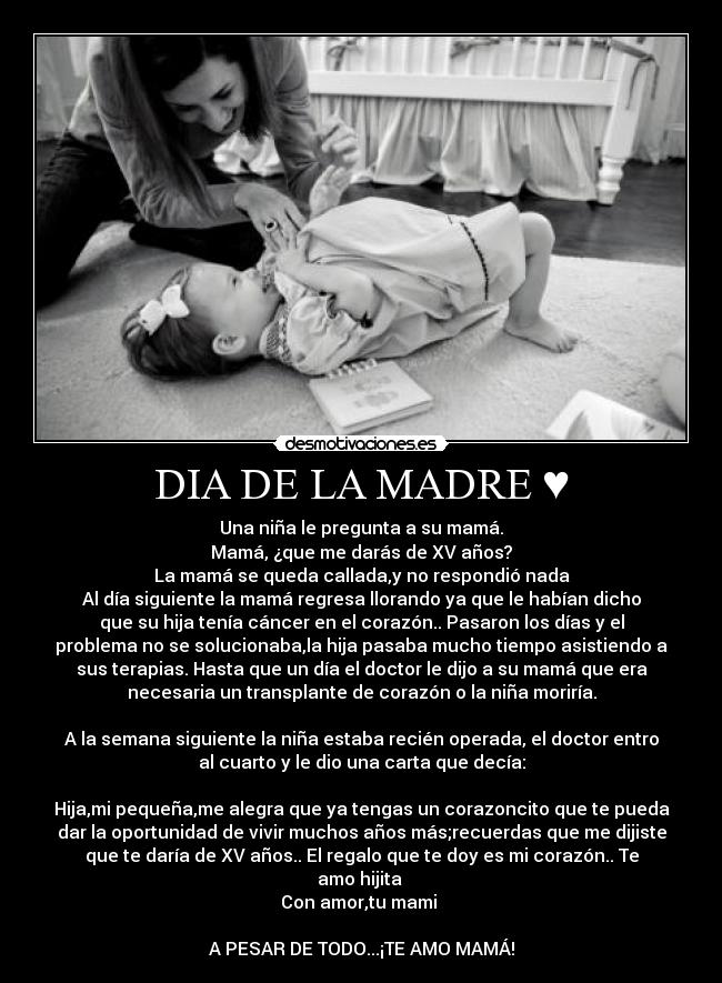 DIA DE LA MADRE ♥ - Una niña le pregunta a su mamá.
Mamá, ¿que me darás de XV años?
La mamá se queda callada,y no respondió nada
Al día siguiente la mamá regresa llorando ya que le habían dicho
que su hija tenía cáncer en el corazón.. Pasaron los días y el
problema no se solucionaba,la hija pasaba mucho tiempo asistiendo a
sus terapias. Hasta que un día el doctor le dijo a su mamá que era
necesaria un transplante de corazón o la niña moriría.

A la semana siguiente la niña estaba recién operada, el doctor entro
al cuarto y le dio una carta que decía:

Hija,mi pequeña,me alegra que ya tengas un corazoncito que te pueda
dar la oportunidad de vivir muchos años más;recuerdas que me dijiste
que te daría de XV años.. El regalo que te doy es mi corazón.. Te
amo hijita 
Con amor,tu mami ♥

A PESAR DE TODO...¡TE AMO MAMÁ!