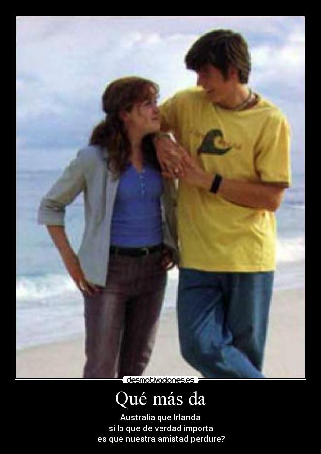 Qué más da - Australia que Irlanda
si lo que de verdad importa
es que nuestra amistad perdure?