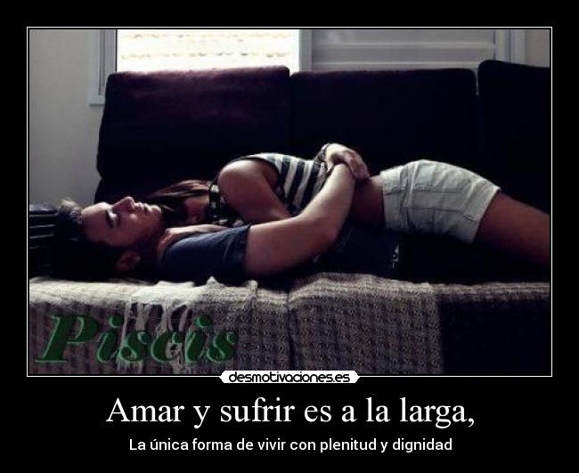 Amar y sufrir es a la larga, - La única forma de vivir con plenitud y dignidad