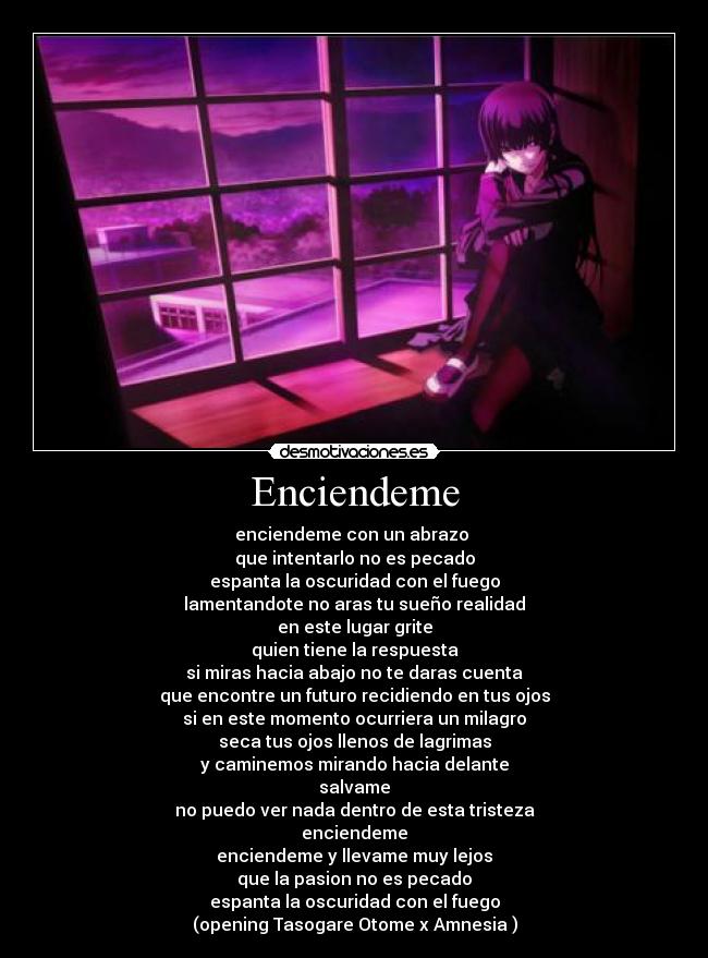 Enciendeme - enciendeme con un abrazo
que intentarlo no es pecado
espanta la oscuridad con el fuego
lamentandote no aras tu sueño realidad
en este lugar grite
quien tiene la respuesta
si miras hacia abajo no te daras cuenta
que encontre un futuro recidiendo en tus ojos
si en este momento ocurriera un milagro
seca tus ojos llenos de lagrimas
y caminemos mirando hacia delante
salvame
no puedo ver nada dentro de esta tristeza
enciendeme
enciendeme y llevame muy lejos
que la pasion no es pecado
espanta la oscuridad con el fuego
(opening Tasogare Otome x Amnesia )