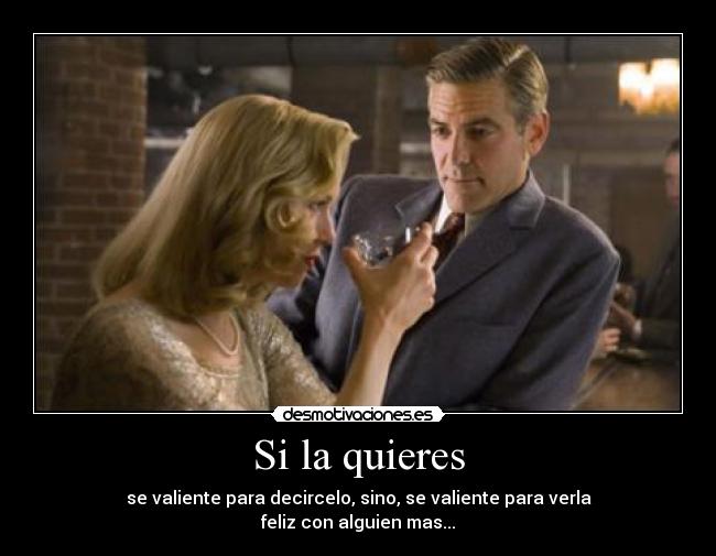 Si la quieres - se valiente para decircelo, sino, se valiente para verla
feliz con alguien mas...