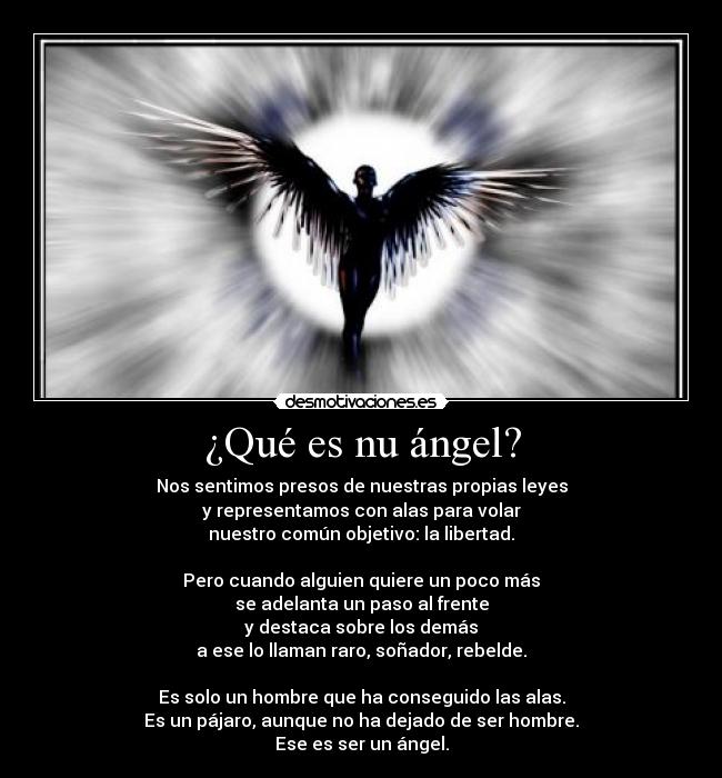 ¿Qué es nu ángel? - Nos sentimos presos de nuestras propias leyes
y representamos con alas para volar
nuestro común objetivo: la libertad.

Pero cuando alguien quiere un poco más
se adelanta un paso al frente
y destaca sobre los demás
a ese lo llaman raro, soñador, rebelde.

Es solo un hombre que ha conseguido las alas.
Es un pájaro, aunque no ha dejado de ser hombre.
Ese es ser un ángel.