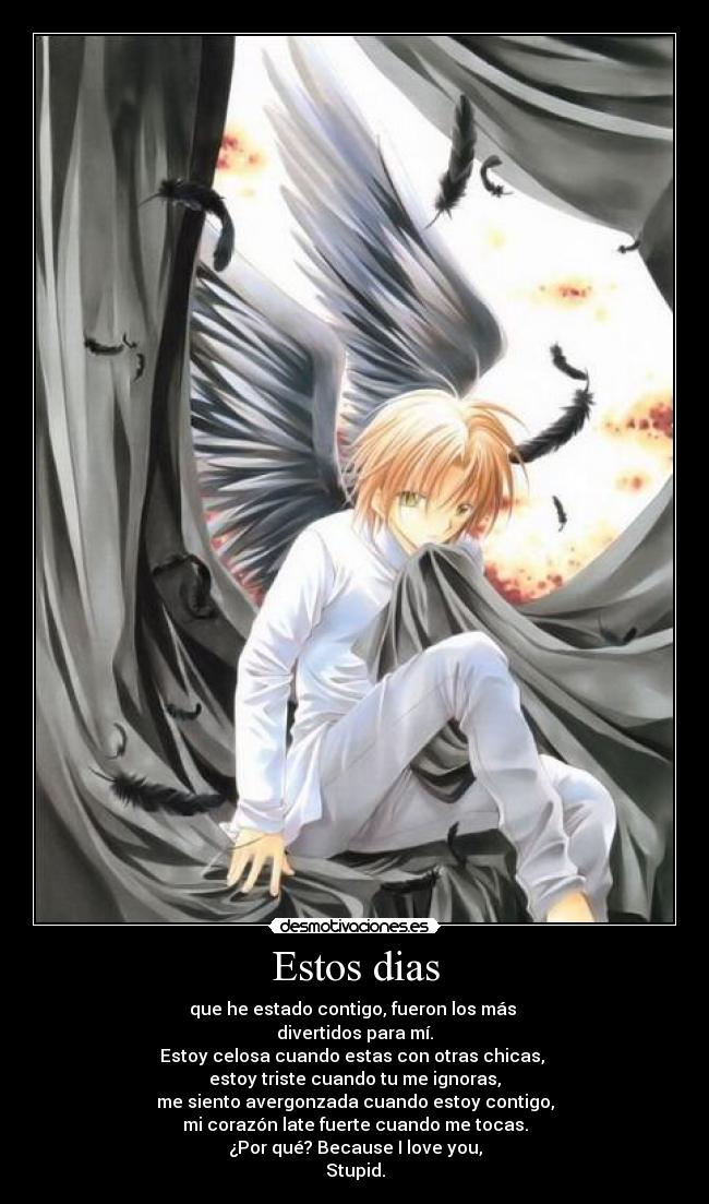Estos dias - que he estado contigo, fueron los más 
divertidos para mí.
Estoy celosa cuando estas con otras chicas, 
estoy triste cuando tu me ignoras,
me siento avergonzada cuando estoy contigo,
mi corazón late fuerte cuando me tocas.
¿Por qué? Because I love you,
Stupid.