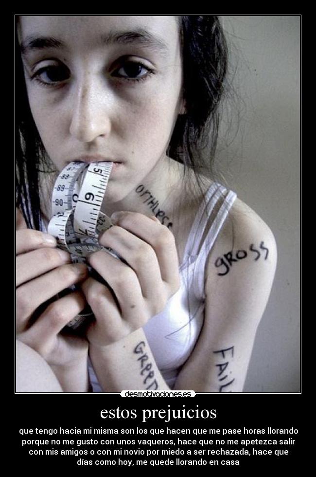 estos prejuicios - que tengo hacia mi misma son los que hacen que me pase horas llorando
porque no me gusto con unos vaqueros, hace que no me apetezca salir
con mis amigos o con mi novio por miedo a ser rechazada, hace que
días como hoy, me quede llorando en casa