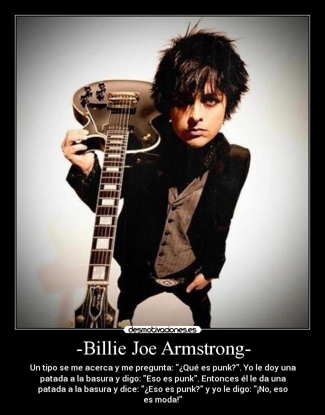 -Billie Joe Armstrong- - Un tipo se me acerca y me pregunta: ¿Qué es punk?. Yo le doy una
patada a la basura y digo: Eso es punk. Entonces él le da una
patada a la basura y dice: ¿Eso es punk? y yo le digo: ¡No, eso
es moda!