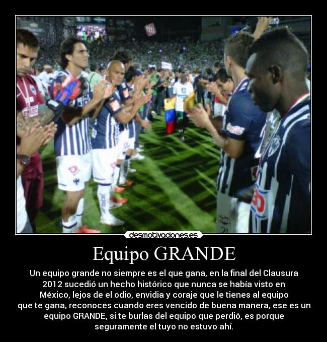 Equipo GRANDE - Un equipo grande no siempre es el que gana, en la final del Clausura
2012 sucedió un hecho histórico que nunca se había visto en
México, lejos de el odio, envidia y coraje que le tienes al equipo
que te gana, reconoces cuando eres vencido de buena manera, ese es un
equipo GRANDE, si te burlas del equipo que perdió, es porque
seguramente el tuyo no estuvo ahí.