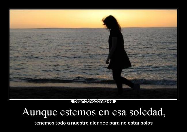 Aunque estemos en esa soledad, - tenemos todo a nuestro alcance para no estar solos