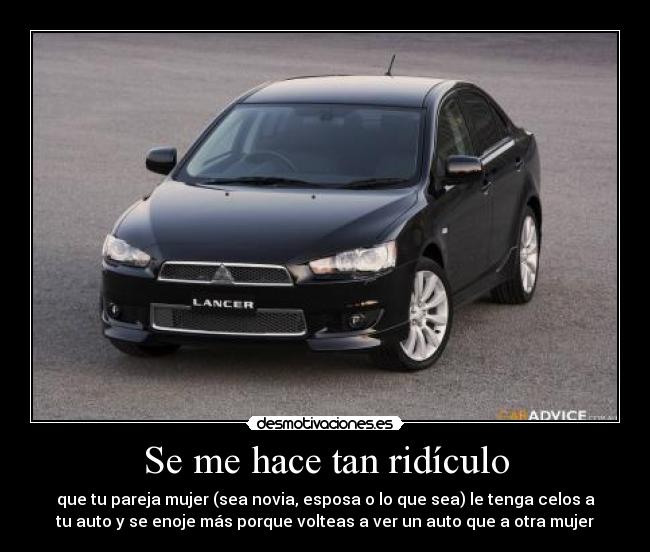 Se me hace tan ridículo - que tu pareja mujer (sea novia, esposa o lo que sea) le tenga celos a
tu auto y se enoje más porque volteas a ver un auto que a otra mujer