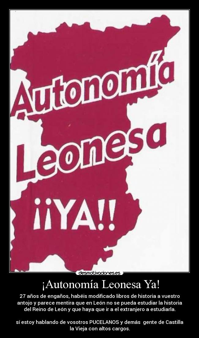 ¡Autonomía Leonesa Ya! - 27 años de engaños, habéis modificado libros de historia a vuestro
antojo y parece mentira que en León no se pueda estudiar la historia
del Reino de León y que haya que ir a el extranjero a estudiarla.

sí estoy hablando de vosotros PUCELANOS y demás  gente de Castilla
la Vieja con altos cargos.