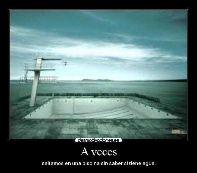 A veces - saltamos en una piscina sin saber si tiene agua.