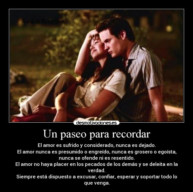Un paseo para recordar - El amor es sufrido y considerado, nunca es dejado.
El amor nunca es presumido o engreído, nunca es grosero o egoísta,
nunca se ofende ni es resentido.
El amor no haya placer en los pecados de los demás y se deleita en la verdad.
Siempre está dispuesto a excusar, confiar, esperar y soportar todo lo que venga.