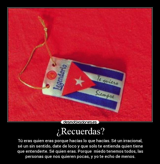 ¿Recuerdas? - Tú eras quien eras porque hacías lo que hacías. Sé un irracional,
sé un sin sentido, date de loco y que solo te entienda quien tiene
que entenderte. Sé quien eras. Porque miedo tenemos todos, las
personas que nos quieren pocas, y yo te echo de menos.