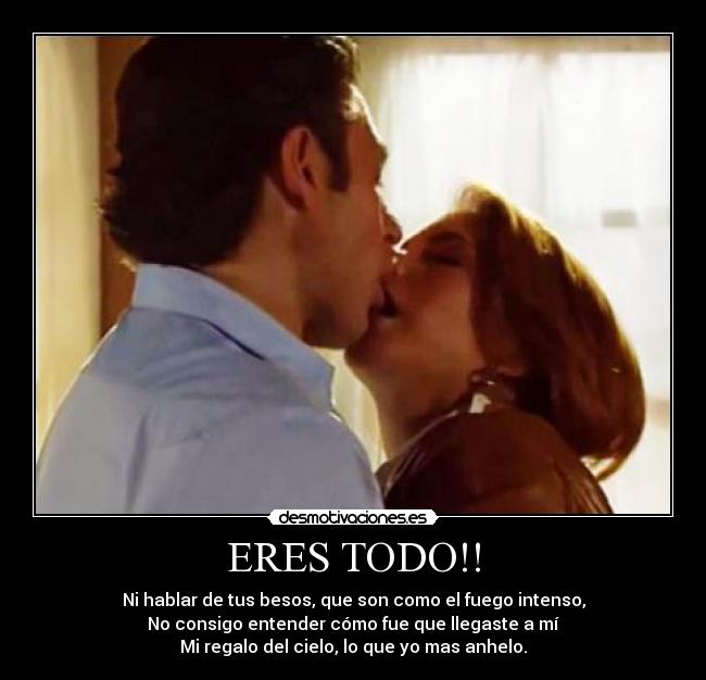 ERES TODO!! - Ni hablar de tus besos, que son como el fuego intenso,
No consigo entender cómo fue que llegaste a mí
Mi regalo del cielo, lo que yo mas anhelo.