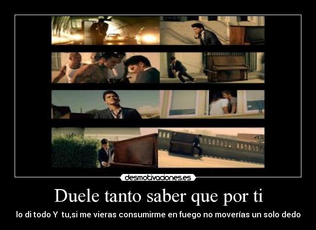 Duele tanto saber que por ti - lo di todo Y  tu,si me vieras consumirme en fuego no moverías un solo dedo